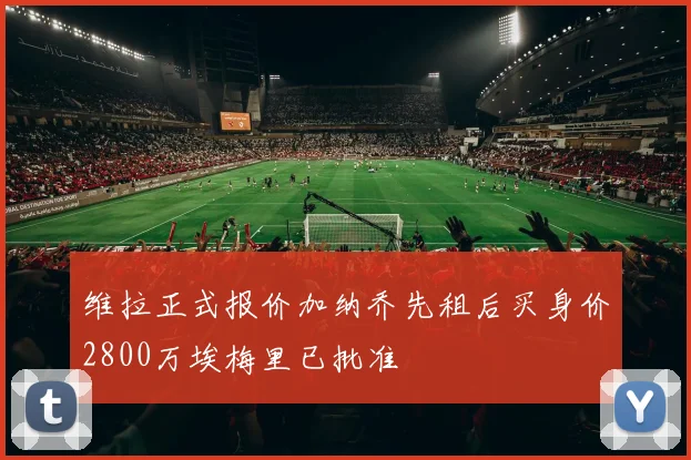维拉正式报价加纳乔先租后买身价2800万埃梅里已批准