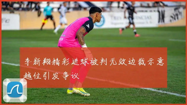 李新翔精彩进球被判无效边裁示意越位引发争议