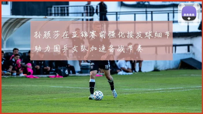 孙颖莎在亚锦赛前强化接发球细节助力国乒女队加速备战节奏