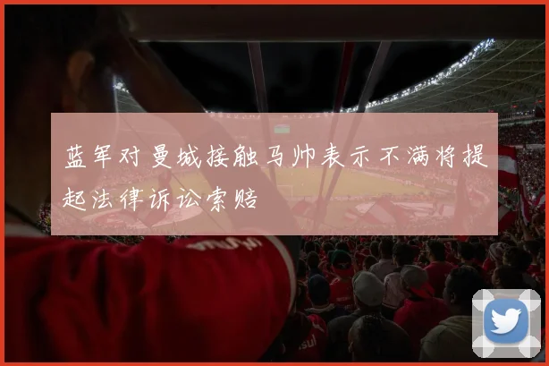 蓝军对曼城接触马帅表示不满将提起法律诉讼索赔