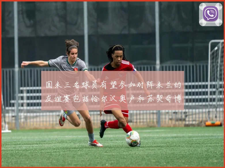 国米三名球员有望参加对阵米兰的友谊赛包括恰尔汉奥卢和苏契奇博尼