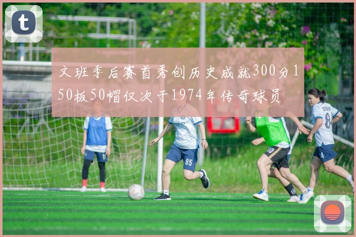 文班季后赛首秀创历史成就300分150板50帽仅次于1974年传奇球员