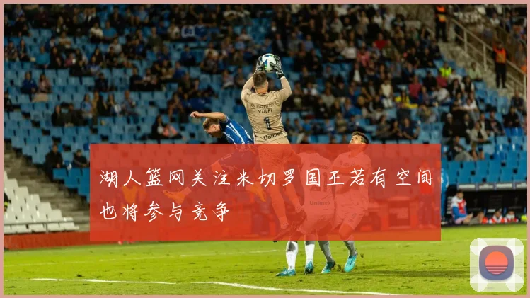 湖人篮网关注米切罗国王若有空间也将参与竞争