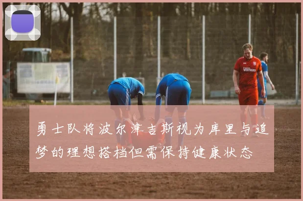 勇士队将波尔津吉斯视为库里与追梦的理想搭档但需保持健康状态