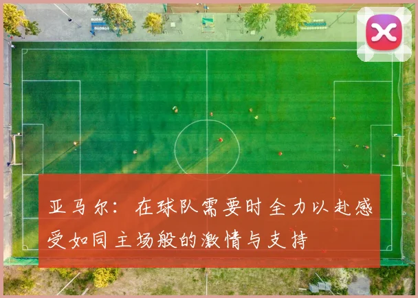 亚马尔：在球队需要时全力以赴感受如同主场般的激情与支持
