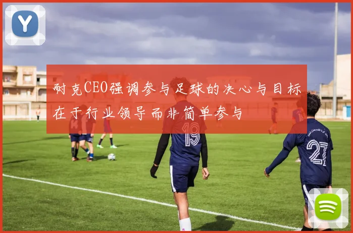 耐克CEO强调参与足球的决心与目标在于行业领导而非简单参与