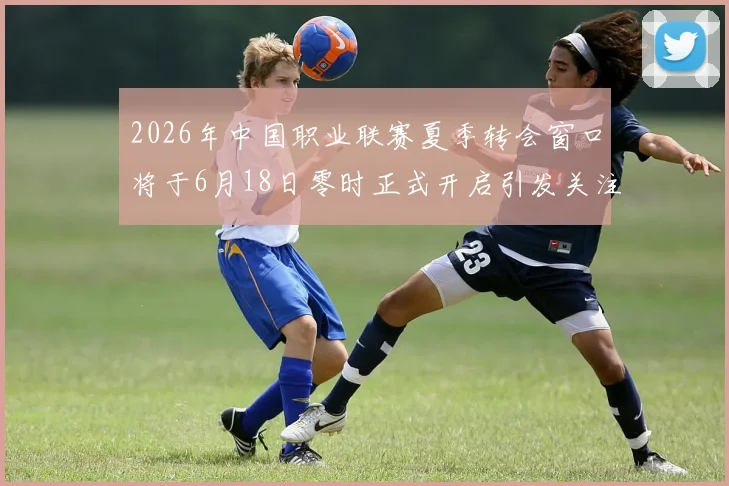 2026年中国职业联赛夏季转会窗口将于6月18日零时正式开启引发关注