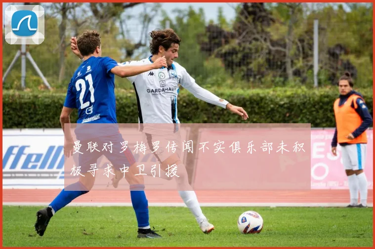 曼联对罗梅罗传闻不实俱乐部未积极寻求中卫引援