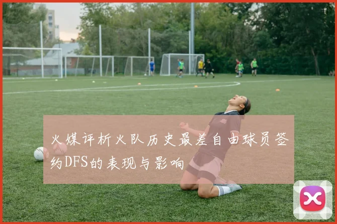 火媒评析火队历史最差自由球员签约DFS的表现与影响