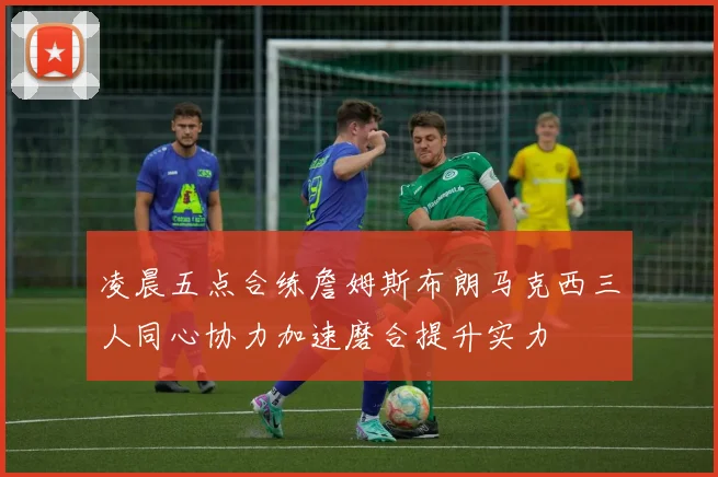 凌晨五点合练詹姆斯布朗马克西三人同心协力加速磨合提升实力
