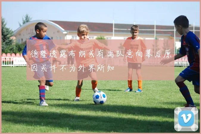 德隆透露布朗或有离队意向幕后原因或许不为外界所知