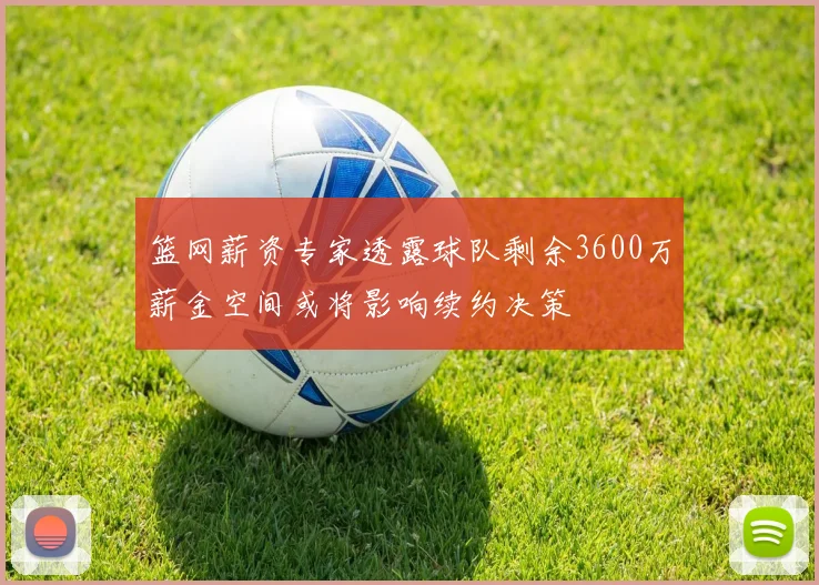 篮网薪资专家透露球队剩余3600万薪金空间或将影响续约决策