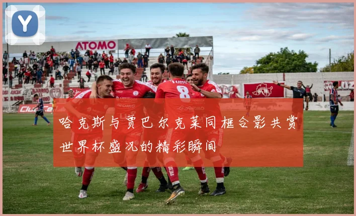哈克斯与贾巴尔克莱同框合影共赏世界杯盛况的精彩瞬间