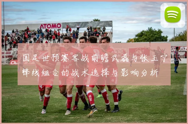 国足世预赛客战前瞻武磊与张玉宁锋线组合的战术选择与影响分析