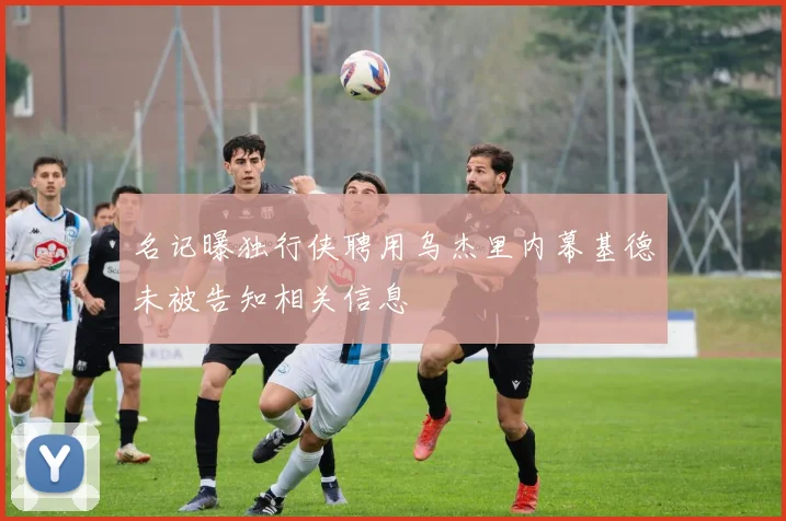 名记曝独行侠聘用乌杰里内幕基德未被告知相关信息