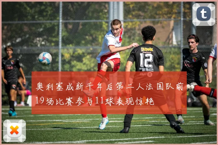 奥利塞成新千年后第二人法国队前19场比赛参与11球表现惊艳