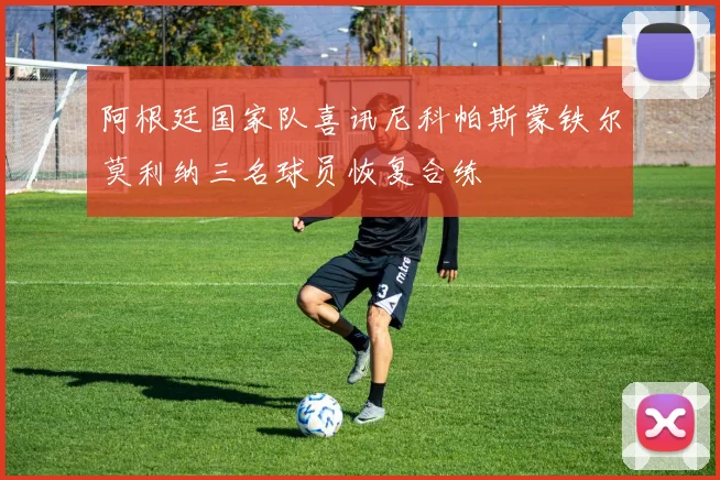 阿根廷国家队喜讯尼科帕斯蒙铁尔莫利纳三名球员恢复合练
