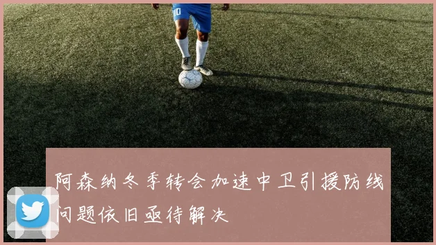 阿森纳冬季转会加速中卫引援防线问题依旧亟待解决