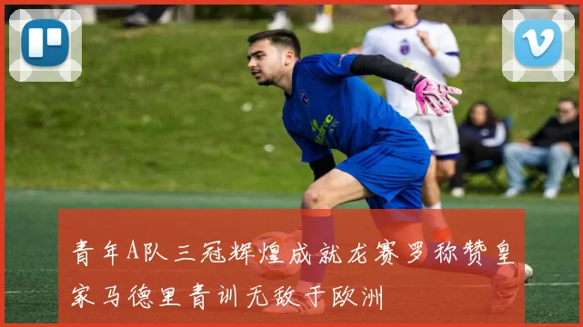 青年A队三冠辉煌成就龙赛罗称赞皇家马德里青训无敌于欧洲