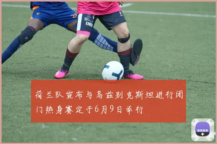 荷兰队宣布与乌兹别克斯坦进行闭门热身赛定于6月9日举行