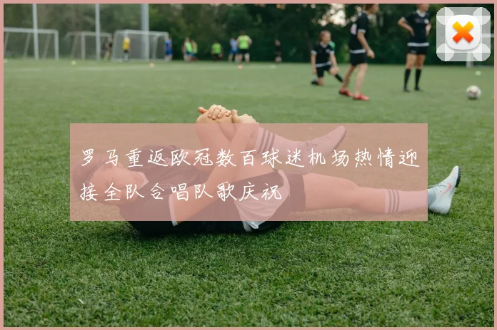 罗马重返欧冠数百球迷机场热情迎接全队合唱队歌庆祝