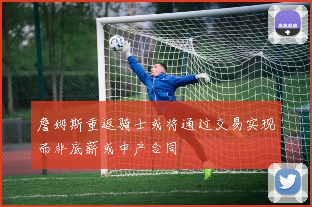 詹姆斯重返骑士或将通过交易实现而非底薪或中产合同