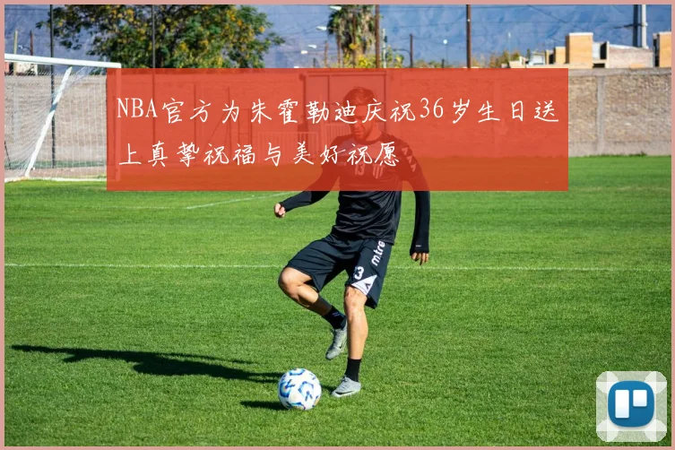 NBA官方为朱霍勒迪庆祝36岁生日送上真挚祝福与美好祝愿
